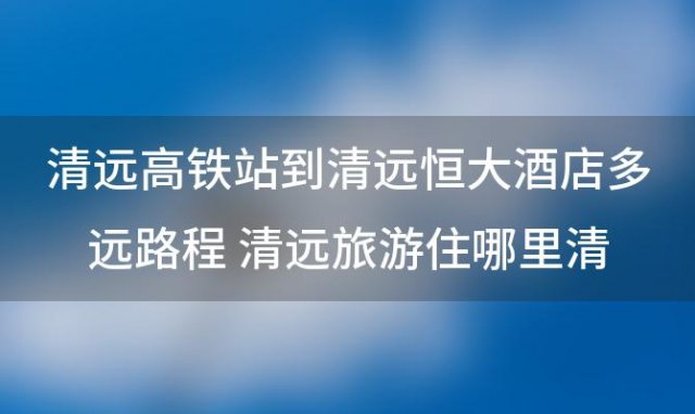 清远高铁站到清远恒大酒店多远路程