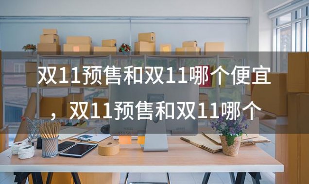 双11预售和双11哪个便宜，双11预售和双11哪个便宜些