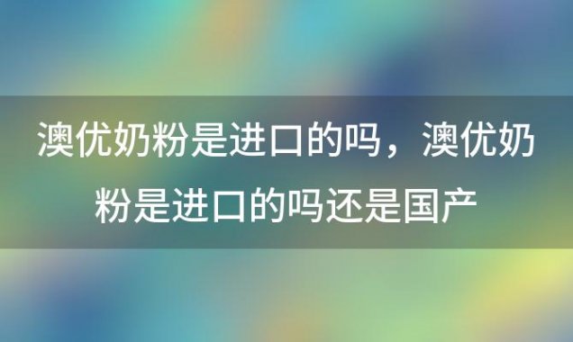 澳优奶粉是进口的吗，澳优奶粉是进口的吗还是国产