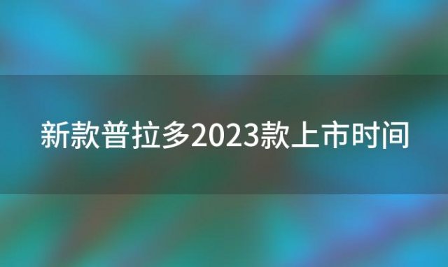 新款普拉多2023款上市时间(新款普拉多预计什么时候上市)