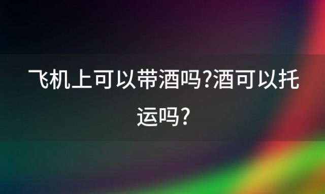 飞机上可以带酒吗?酒可以托运吗?(飞机上可以带酒吗最新)