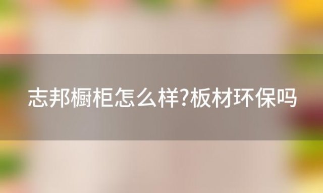 志邦橱柜怎么样?板材环保吗(志邦橱柜怎么样好莱客)