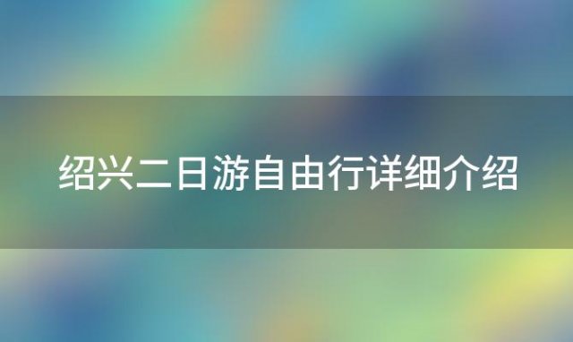 绍兴二日游自由行详细介绍(绍兴周边自驾一日游景点大全