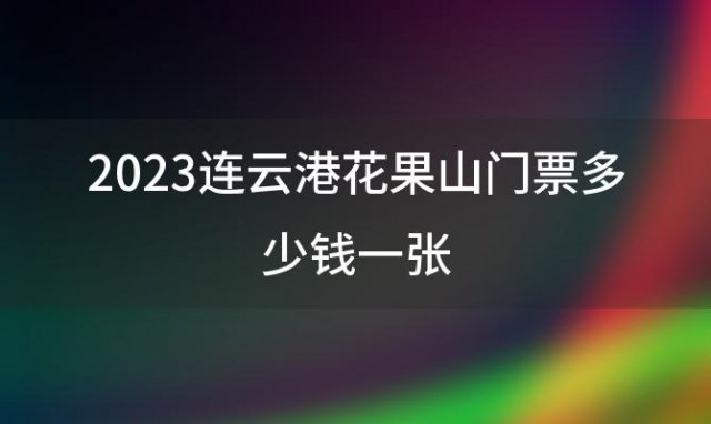 2023连云港花果山门票多少钱一张(花果山门票多少钱)