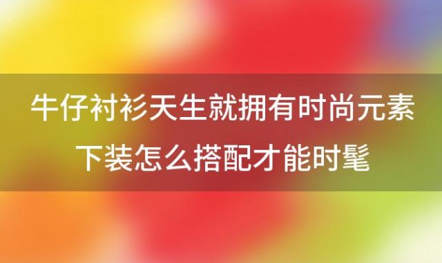 “牛仔衬衫”天生就拥有时尚元素下装怎么搭配才能时髦