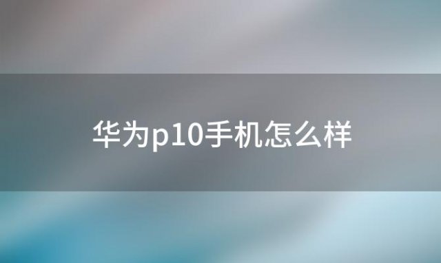 华为p10手机怎么样(华为p10怎么清理后台)