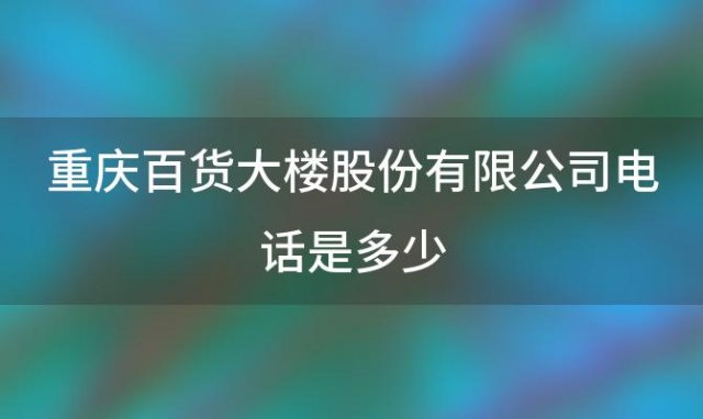 重庆百货大楼股份有限公司电话是多少重庆百货为什么重组