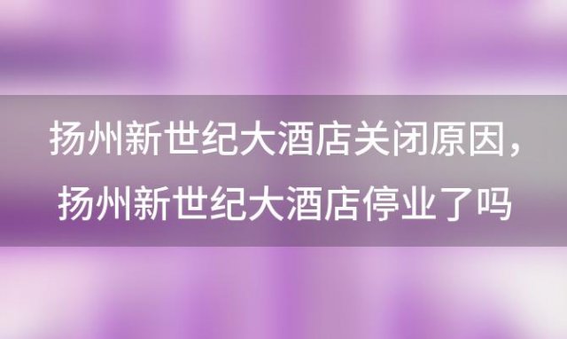 扬州新世纪大酒店关闭原因，扬州新世纪大酒店停业了吗