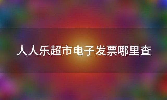 人人乐超市电子发票哪里查 人人乐超市小票丢了怎么查记录