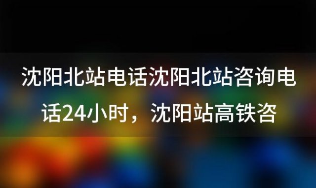 沈阳北站电话沈阳北站咨询电话24小时，沈阳站高铁咨询电话