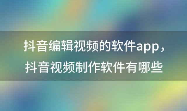 抖音编辑视频的软件app，抖音视频制作软件有哪些