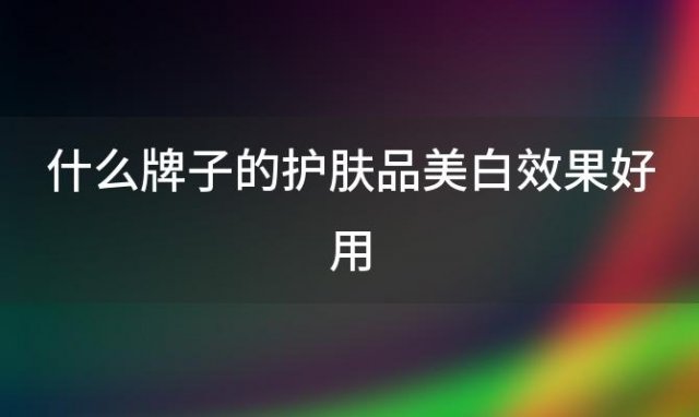 什么牌子的护肤品美白效果好用(什么牌子的护肤品好)