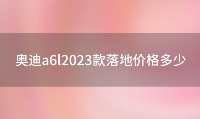 奥迪a6l2023款落地价格多少(奥迪A6L2023款落地价是多少钱)