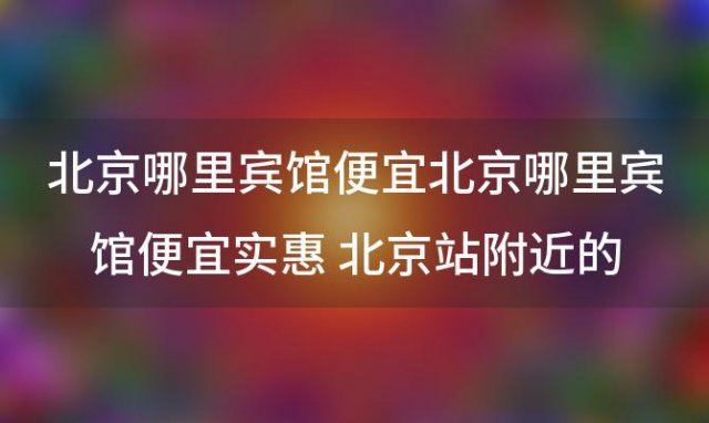 北京哪里宾馆便宜北京哪里宾馆便宜实惠 北京站附近的酒店有哪些