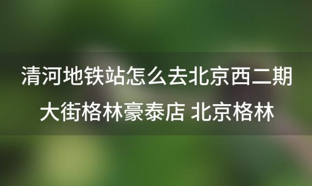 清河地铁站怎么去北京西二期大街格林豪泰店 北京格林豪泰大酒店