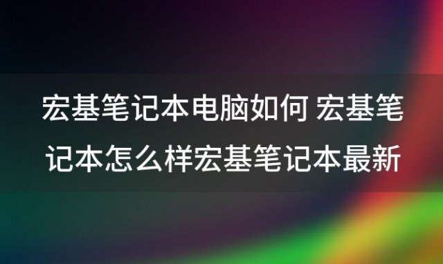 宏基笔记本电脑如何 宏基笔记本怎么样宏基笔记本最新报价