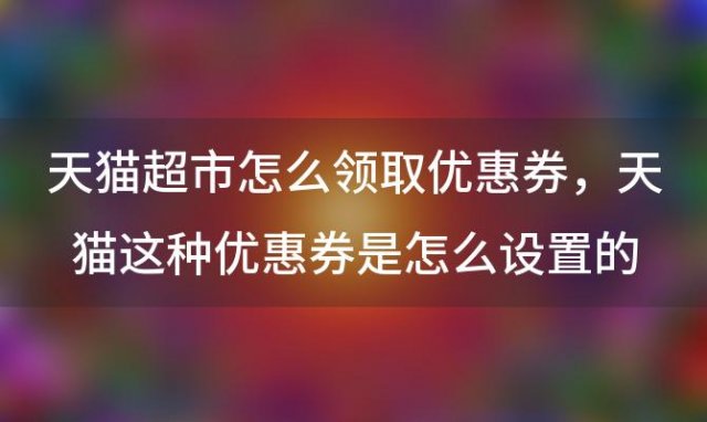 天猫超市怎么领取优惠券，天猫这种优惠券是怎么设置的