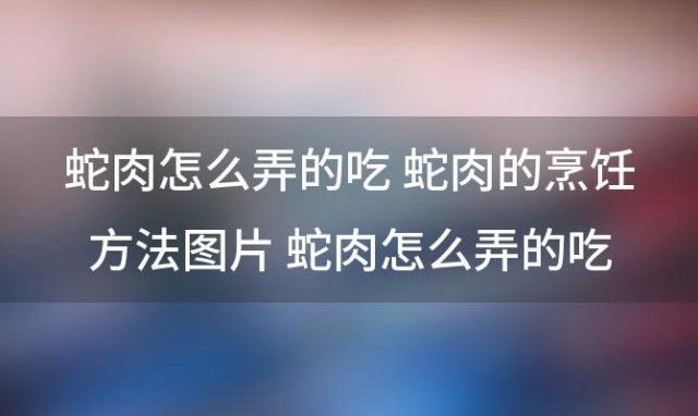 蛇肉怎么弄的吃 蛇肉的烹饪方法图片 蛇肉怎么弄的吃