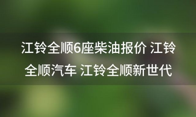 江铃全顺6座柴油报价 江铃全顺汽车 江铃全顺新世代6座