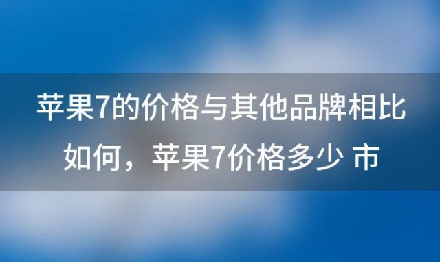 苹果7的价格与其他品牌相比如何，苹果7价格多少 市场最新价钱分析