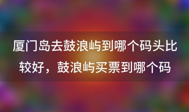 厦门岛去鼓浪屿到哪个码头比较好，鼓浪屿买票到哪个码头