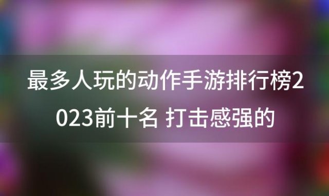 最多人玩的动作手游排行榜2023前十名 打击感强的游戏推荐