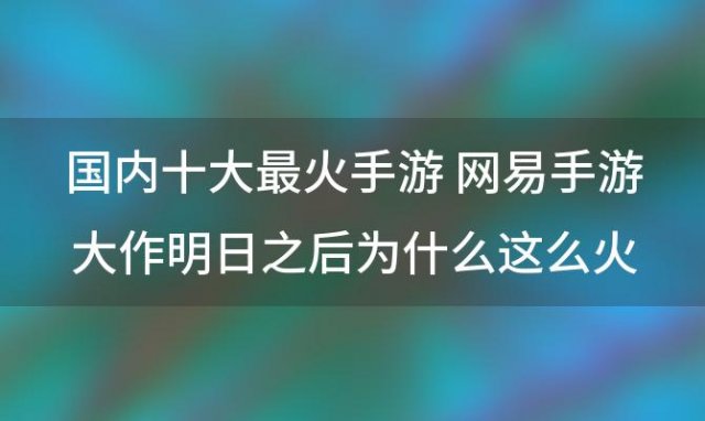 国内十大最火手游 网易手游大作明日之后为什么这么火