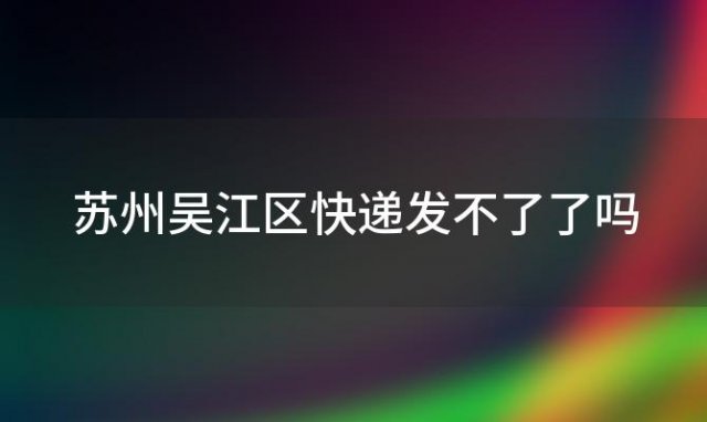 苏州吴江区快递发不了了吗(苏州相城圆通快递是不是倒闭了)