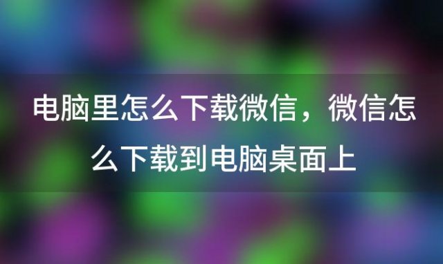 电脑里怎么下载微信，微信怎么下载到电脑桌面上