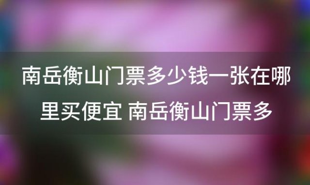 南岳衡山门票多少钱一张在哪里买便宜 南岳衡山门票多少钱上山车费