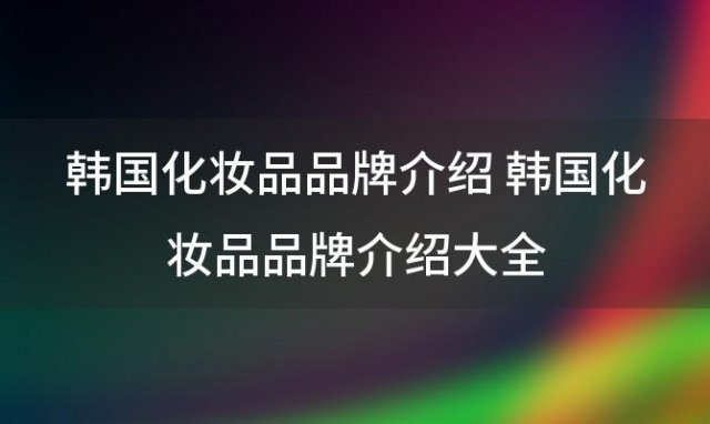 韩国化妆品品牌介绍 韩国化妆品品牌介绍大全(韩国护肤品有哪些牌子)