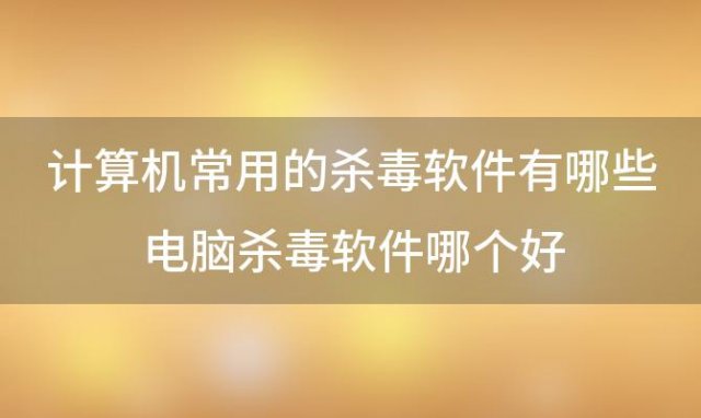 计算机常用的杀毒软件有哪些 电脑杀毒软件哪个好