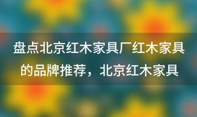 盘点北京红木家具厂红木家具的品牌推荐，北京红木家具城有哪些