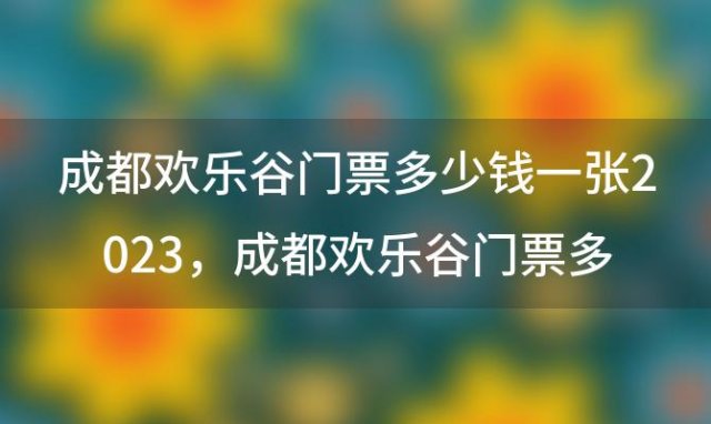 成都欢乐谷门票多少钱一张2023，成都欢乐谷门票多少钱一张2023