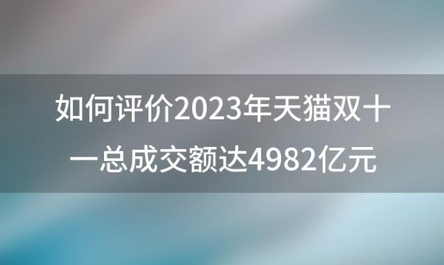 如何评价2023年天猫双十一总成交额达4982亿元，淘宝天猫双十一交易额4982亿 同比增