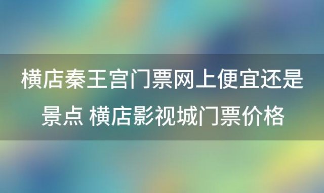 横店秦王宫门票网上便宜还是景点 横店影视城门票价格表2022