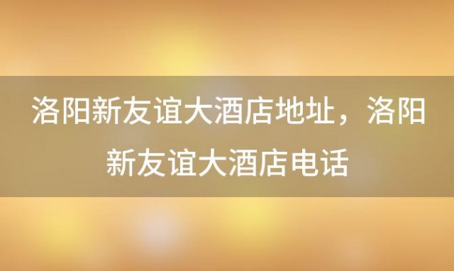 洛阳新友谊大酒店地址，洛阳新友谊大酒店电话