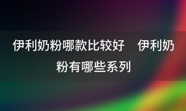 伊利奶粉哪款比较好 伊利奶粉有哪些系列