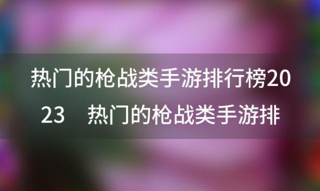 热门的枪战类手游排行榜2023 热门的枪战类手游排行榜2023年