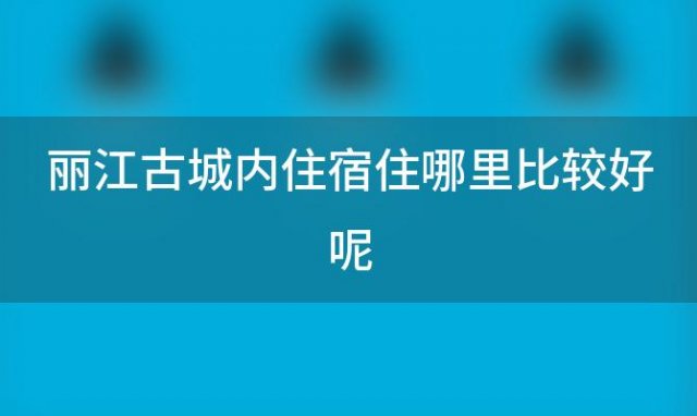 丽江古城内住宿住哪里比较好呢「丽江古城内住宿住哪里比较好点」