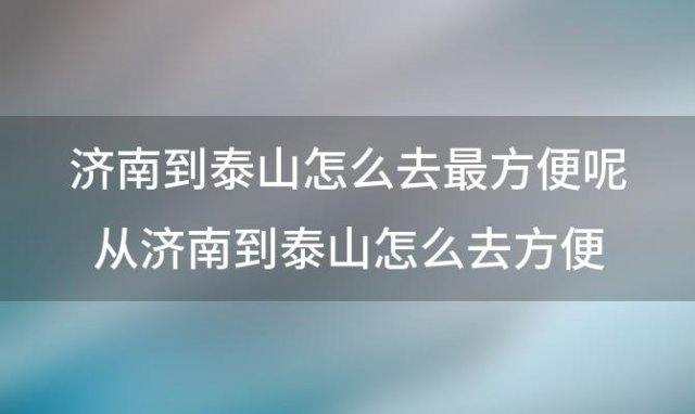 济南到泰山怎么去最方便呢 从济南到泰山怎么去方便