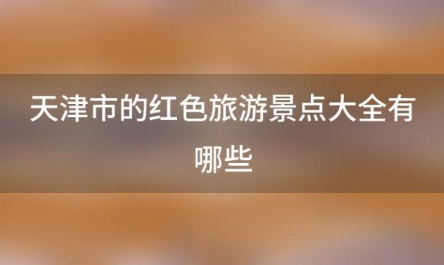 天津市的红色旅游景点大全有哪些「天津市的红色旅游景点大全介绍」