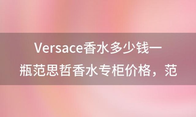 Versace香水多少钱一瓶范思哲香水专柜价格，范思哲哪款男士香水最受欢迎 这3款推