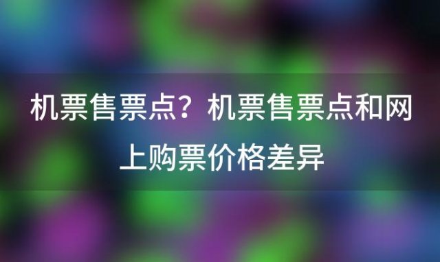 机票售票点？机票售票点和网上购票价格差异