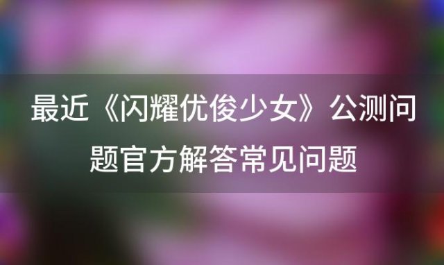 《闪耀优俊少女》公测问题：官方解答常见问题