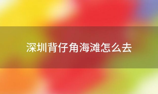 深圳背仔角海滩怎么去(深圳背仔角海滩怎么去最方便)