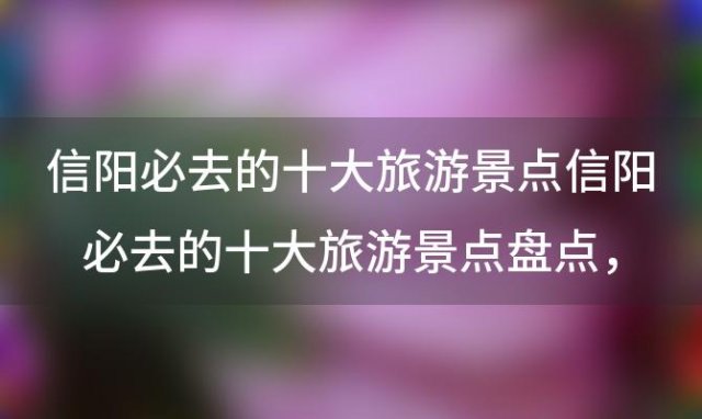 信阳必去的十大旅游景点信阳必去的十大旅游景点盘点 信阳旅游景点大全排名