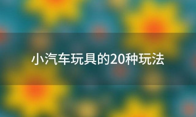 小汽车玩具的20种玩法(儿童玩具车有哪些)