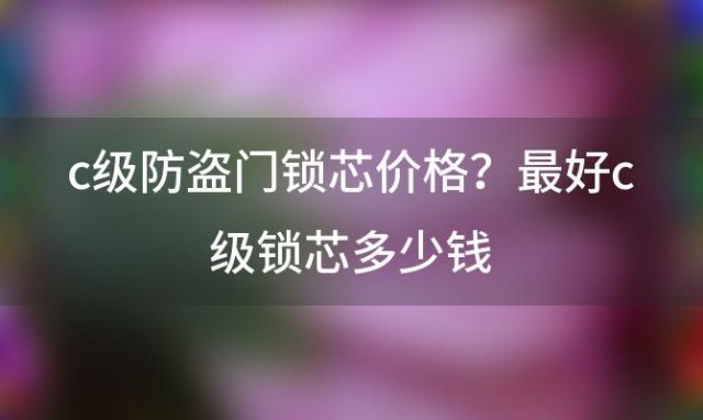 c级防盗门锁芯价格？最好c级锁芯多少钱