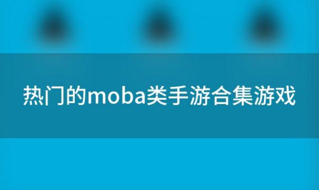 热门的moba类手游合集游戏(热门的moba类手游合集是什么)